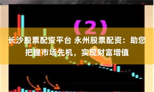 长沙股票配资平台 永州股票配资：助您把握市场先机，实现财富增值